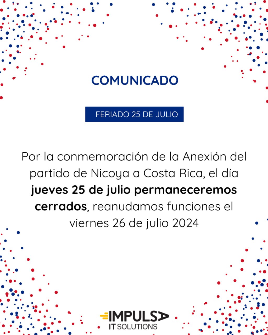 Feriado 25 de Julio 2024

Por la conmemoración de la Anexión del partido de Nicoya a Costa Rica, el día jueves 25 de julio estaremos descansando y celebrando el día feriado, reanudaremos funciones el viernes 26 de julio de 2024

Impulsa IT Solutions